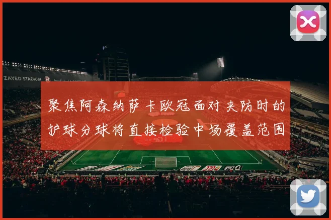 聚焦阿森纳萨卡欧冠面对夹防时的护球分球将直接检验中场覆盖范围