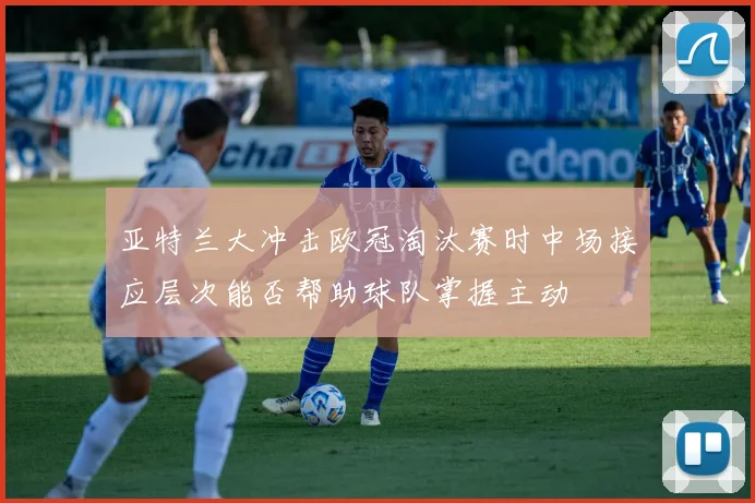 亚特兰大冲击欧冠淘汰赛时中场接应层次能否帮助球队掌握主动