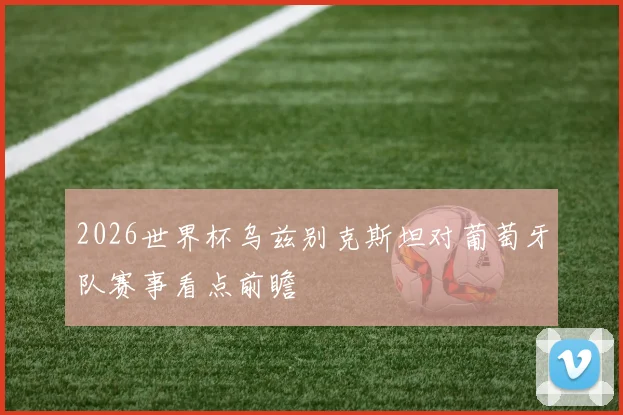 2026世界杯乌兹别克斯坦对葡萄牙队赛事看点前瞻