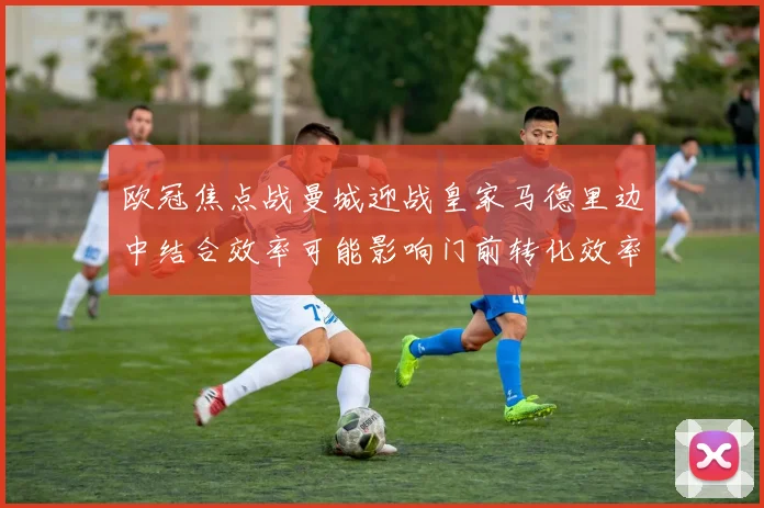 欧冠焦点战曼城迎战皇家马德里边中结合效率可能影响门前转化效率